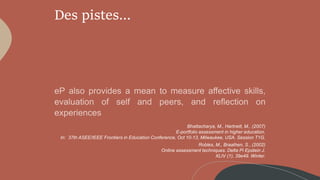 Des pistes…
Bhattacharya, M., Hartnett, M., (2007)
E-portfolio assessment in higher education.
In: 37th ASEE/IEEE Frontiers in Education Conference, Oct 10-13, Milwaukee, USA. Session T1G.
Robles, M., Braathen, S., (2002)
Online assessment techniques. Delta Pi Epstein J.
XLIV (1), 39e49. Winter.
 