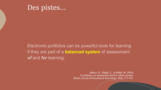 Des pistes…
balanced system
Mason, R., Pegler, C., & Weller, M. (2004)
E‐portfolios: an assessment tool for online courses.
British Journal of Educational Technology, 35(6), 717-727.
 