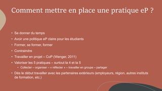 • Se donner du temps
• Avoir une politique eP claire pour les étudiants
• Former, se former, former
• Contraindre
• Travailler en projet – CoP (Wenger, 2011)
• Valoriser les 5 pratiques – surtout la 4 et la 5
• Collecter – organiser – « réflecter » – travailler en groupe – partager
• Dès le début travailler avec les partenaires extérieurs (employeurs, région, autres instituts
de formation, etc.)
Comment mettre en place une pratique eP ?
 