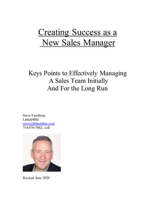 Creating Success as a
New Sales Manager
Keys Points to Effectively Managing
A Sales Team Initially
And For the Long Run
Steve Fawthrop
Linked4Biz
steve@linked4biz.com
714-876-7062, cell
Revised June 2020
 