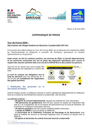 Tarbes, le 28 août 2020
COMMUNIQUÉ DE PRESSE
Tour de France 2020 :
Sécurisation de l’étape Cazères-sur-Garonne / Loudenvielle (141 km)
A l'occasion de la 8ème étape du Tour de France 2020, qui se déroulera le 5 septembre 2020,
les Hautes-Pyrénées se préparent à accueillir de nombreux spectateurs se rendant
spontanément sur le parcours.
Cette année, du fait du contexte sanitaire, les services de l’État, le Conseil départemental,
et les communes concernées ont mis en place des dispositifs spécifiques pour assurer le
respect des mesures sanitaires liées à la crise de la COVID-19 et la sécurisation du parcours.
Tout est mis en œuvre pour que la jauge des
5000 personnes soit respectée sur chacun des
sites.
Le port du masque est obligatoire tout le
long du parcours pour les personnes de 11
ans et plus en complément de l’application
des gestes barrières.
1- Mobilisation des personnels sur la
sécurisation de l’étape :
Comme chaque année, la préfecture activera le centre opérationnel départemental en préfecture
ainsi qu’un poste de commandement avancé à Loudenvielle, ville d’arrivée.
Les effectifs mobilisés :
- 29 agents du Conseil départemental, équipés de matériels de 1ère intervention,
- 196 personnels de gendarmerie dont 50 pour assurer le respect de l'interdiction des
cols du 3 au 5 septembre, 95 sur la mission de jalonnement tout au long de l'itinéraire, 38
à l’arrivée et 13 dédiés à l’évacuation des bus,
- 78 sapeurs-pompiers avec les moyens matériels dédiés (véhicules),
- 1 équipe du SMUR et une pré-alerte au SAMU 65,
- 8 secouristes de la Fédération Française de Sauvetage et de Secourisme avec
tente et matériel de secours et remorque logistique dont un binôme en équipe avec le
SDIS 65.
- 50 agents et bénévoles du comité d’accueil local de Loudenvielle
Tél : 05 62 56 65 05
Courriel : pref-communication@hautes-pyrenees.gouv.fr
Place Charles de Gaulle – CS 61350 – 65013 TARBES Cedex 9
 