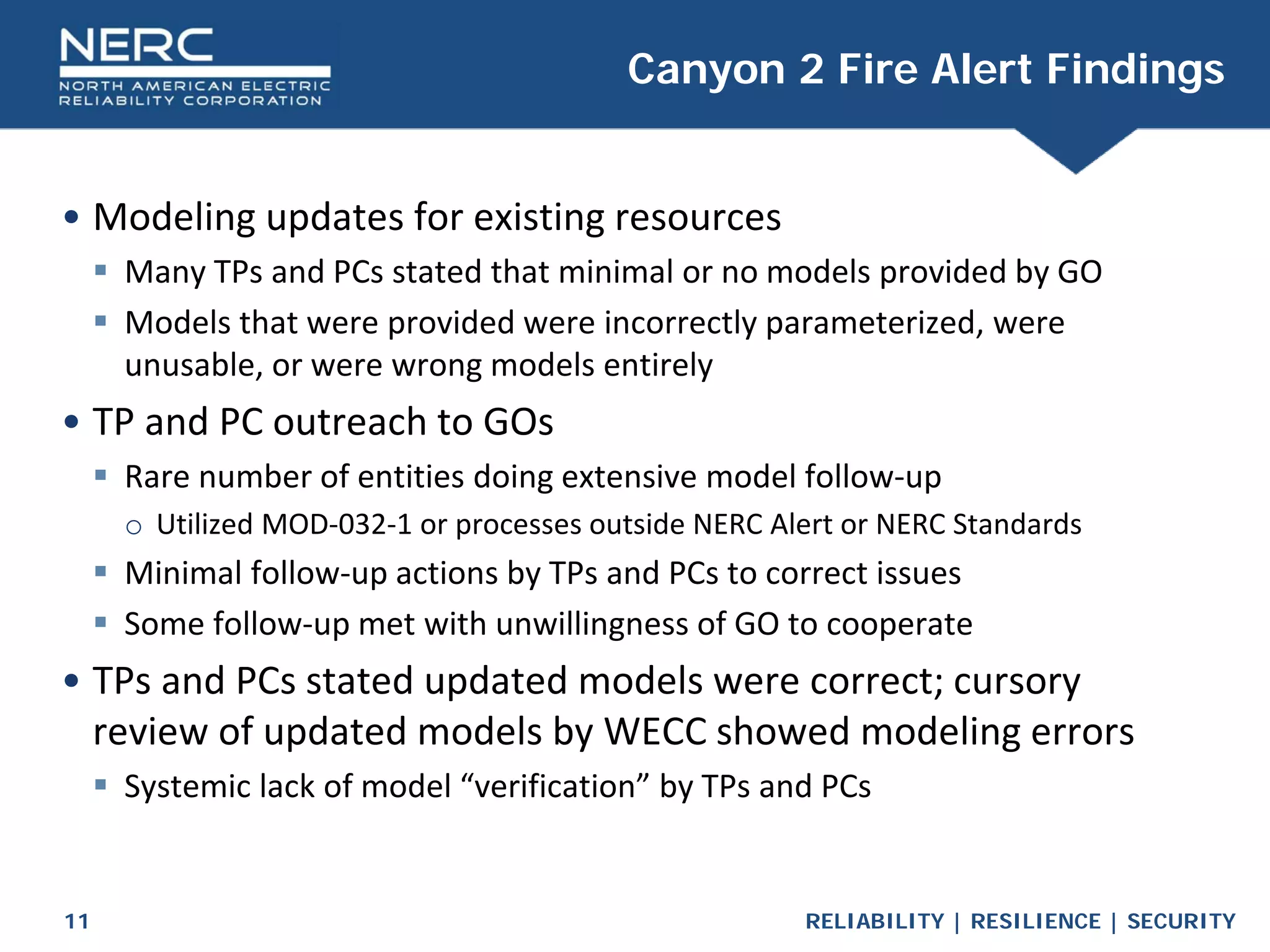 RELIABILITY | RESILIENCE | SECURITY
11
• Modeling updates for existing resources
 Many TPs and PCs stated that minimal or no models provided by GO
 Models that were provided were incorrectly parameterized, were
unusable, or were wrong models entirely
• TP and PC outreach to GOs
 Rare number of entities doing extensive model follow-up
o Utilized MOD-032-1 or processes outside NERC Alert or NERC Standards
 Minimal follow-up actions by TPs and PCs to correct issues
 Some follow-up met with unwillingness of GO to cooperate
• TPs and PCs stated updated models were correct; cursory
review of updated models by WECC showed modeling errors
 Systemic lack of model “verification” by TPs and PCs
Canyon 2 Fire Alert Findings
 