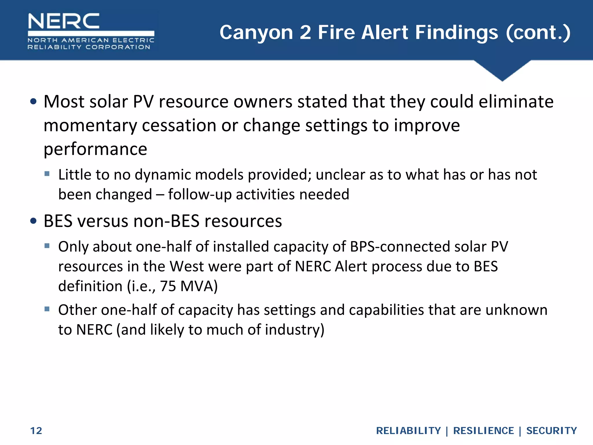 RELIABILITY | RESILIENCE | SECURITY
12
• Most solar PV resource owners stated that they could eliminate
momentary cessation or change settings to improve
performance
 Little to no dynamic models provided; unclear as to what has or has not
been changed – follow-up activities needed
• BES versus non-BES resources
 Only about one-half of installed capacity of BPS-connected solar PV
resources in the West were part of NERC Alert process due to BES
definition (i.e., 75 MVA)
 Other one-half of capacity has settings and capabilities that are unknown
to NERC (and likely to much of industry)
Canyon 2 Fire Alert Findings (cont.)
 