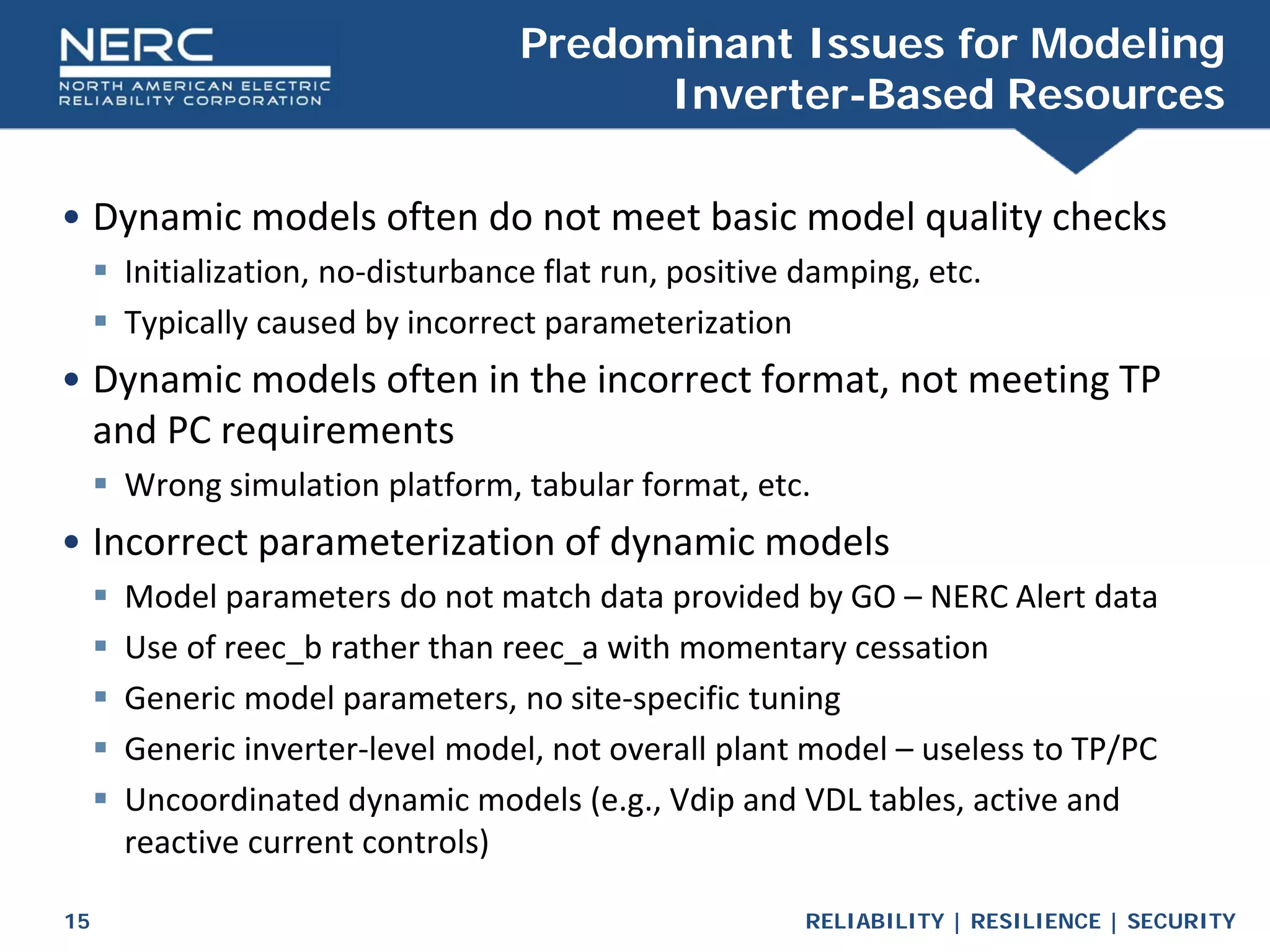 RELIABILITY | RESILIENCE | SECURITY
15
• Dynamic models often do not meet basic model quality checks
 Initialization, no-disturbance flat run, positive damping, etc.
 Typically caused by incorrect parameterization
• Dynamic models often in the incorrect format, not meeting TP
and PC requirements
 Wrong simulation platform, tabular format, etc.
• Incorrect parameterization of dynamic models
 Model parameters do not match data provided by GO – NERC Alert data
 Use of reec_b rather than reec_a with momentary cessation
 Generic model parameters, no site-specific tuning
 Generic inverter-level model, not overall plant model – useless to TP/PC
 Uncoordinated dynamic models (e.g., Vdip and VDL tables, active and
reactive current controls)
Predominant Issues for Modeling
Inverter-Based Resources
 