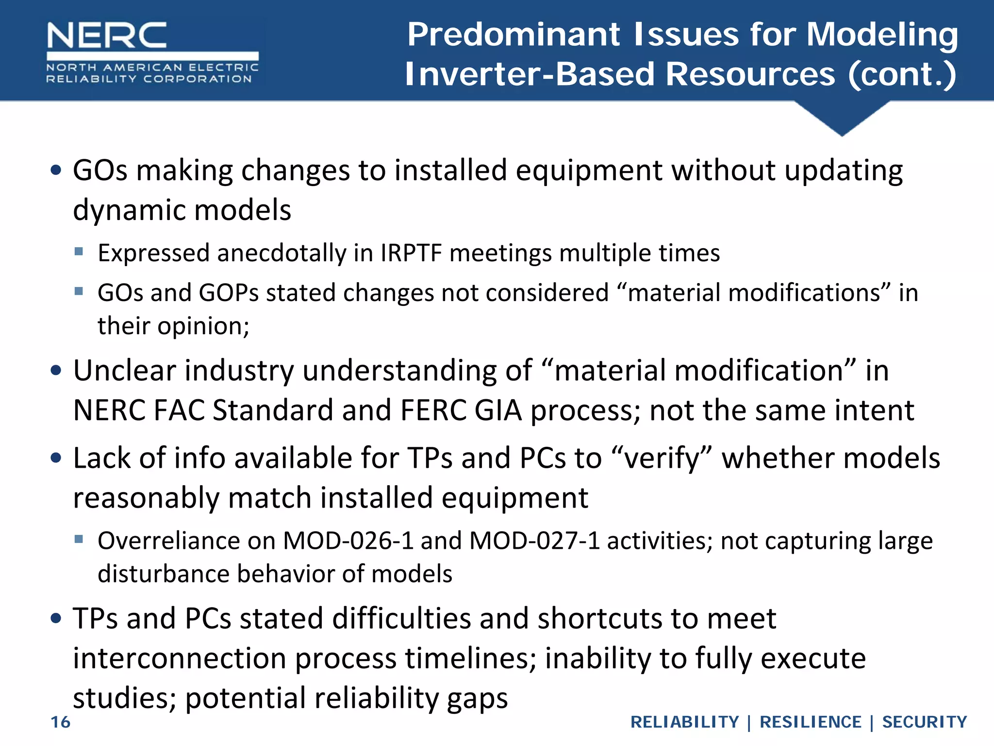 RELIABILITY | RESILIENCE | SECURITY
16
• GOs making changes to installed equipment without updating
dynamic models
 Expressed anecdotally in IRPTF meetings multiple times
 GOs and GOPs stated changes not considered “material modifications” in
their opinion;
• Unclear industry understanding of “material modification” in
NERC FAC Standard and FERC GIA process; not the same intent
• Lack of info available for TPs and PCs to “verify” whether models
reasonably match installed equipment
 Overreliance on MOD-026-1 and MOD-027-1 activities; not capturing large
disturbance behavior of models
• TPs and PCs stated difficulties and shortcuts to meet
interconnection process timelines; inability to fully execute
studies; potential reliability gaps
Predominant Issues for Modeling
Inverter-Based Resources (cont.)
 
