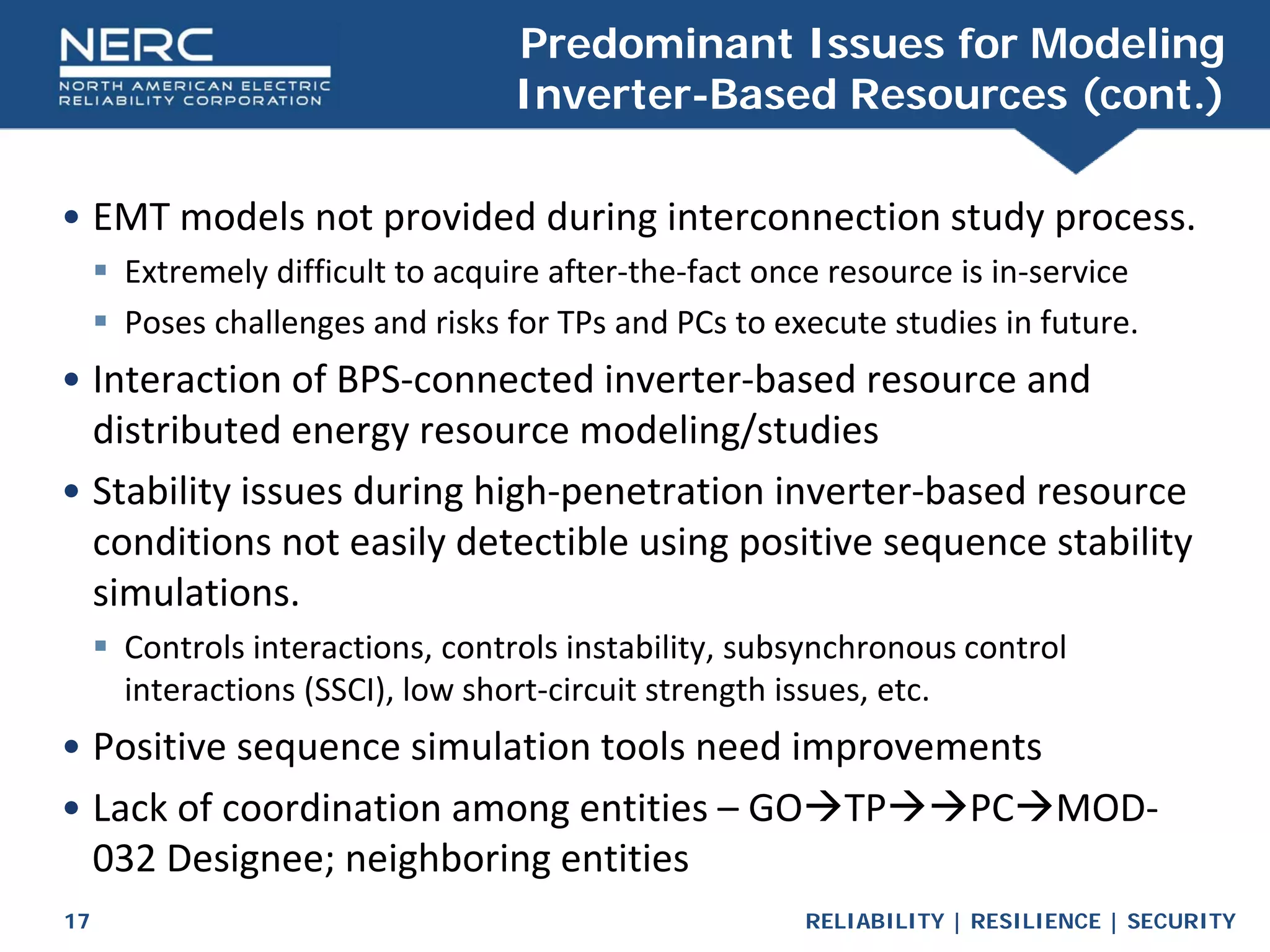 RELIABILITY | RESILIENCE | SECURITY
17
• EMT models not provided during interconnection study process.
 Extremely difficult to acquire after-the-fact once resource is in-service
 Poses challenges and risks for TPs and PCs to execute studies in future.
• Interaction of BPS-connected inverter-based resource and
distributed energy resource modeling/studies
• Stability issues during high-penetration inverter-based resource
conditions not easily detectible using positive sequence stability
simulations.
 Controls interactions, controls instability, subsynchronous control
interactions (SSCI), low short-circuit strength issues, etc.
• Positive sequence simulation tools need improvements
• Lack of coordination among entities – GOTPPCMOD-
032 Designee; neighboring entities
Predominant Issues for Modeling
Inverter-Based Resources (cont.)
 