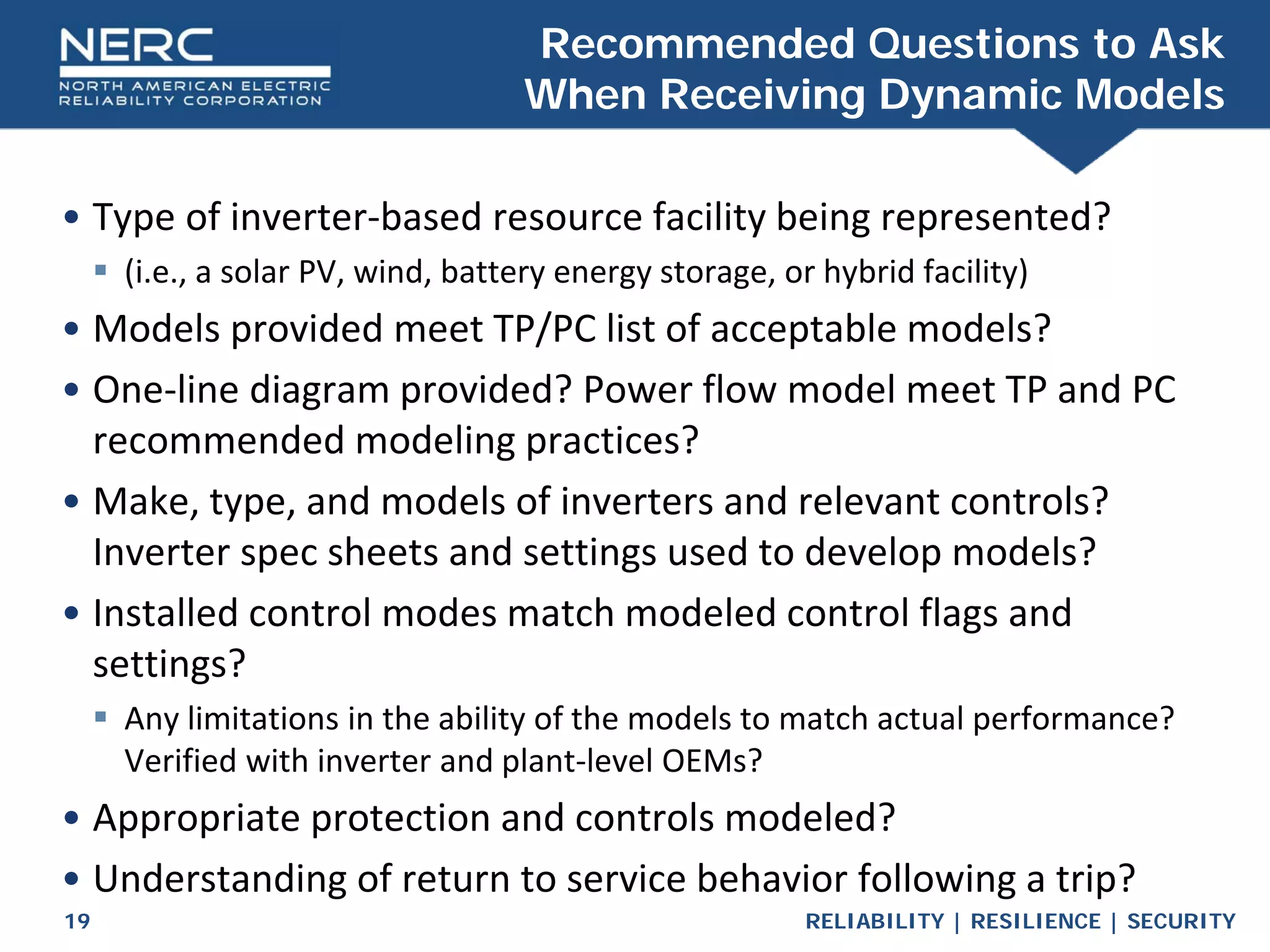 RELIABILITY | RESILIENCE | SECURITY
19
• Type of inverter-based resource facility being represented?
 (i.e., a solar PV, wind, battery energy storage, or hybrid facility)
• Models provided meet TP/PC list of acceptable models?
• One-line diagram provided? Power flow model meet TP and PC
recommended modeling practices?
• Make, type, and models of inverters and relevant controls?
Inverter spec sheets and settings used to develop models?
• Installed control modes match modeled control flags and
settings?
 Any limitations in the ability of the models to match actual performance?
Verified with inverter and plant-level OEMs?
• Appropriate protection and controls modeled?
• Understanding of return to service behavior following a trip?
Recommended Questions to Ask
When Receiving Dynamic Models
 