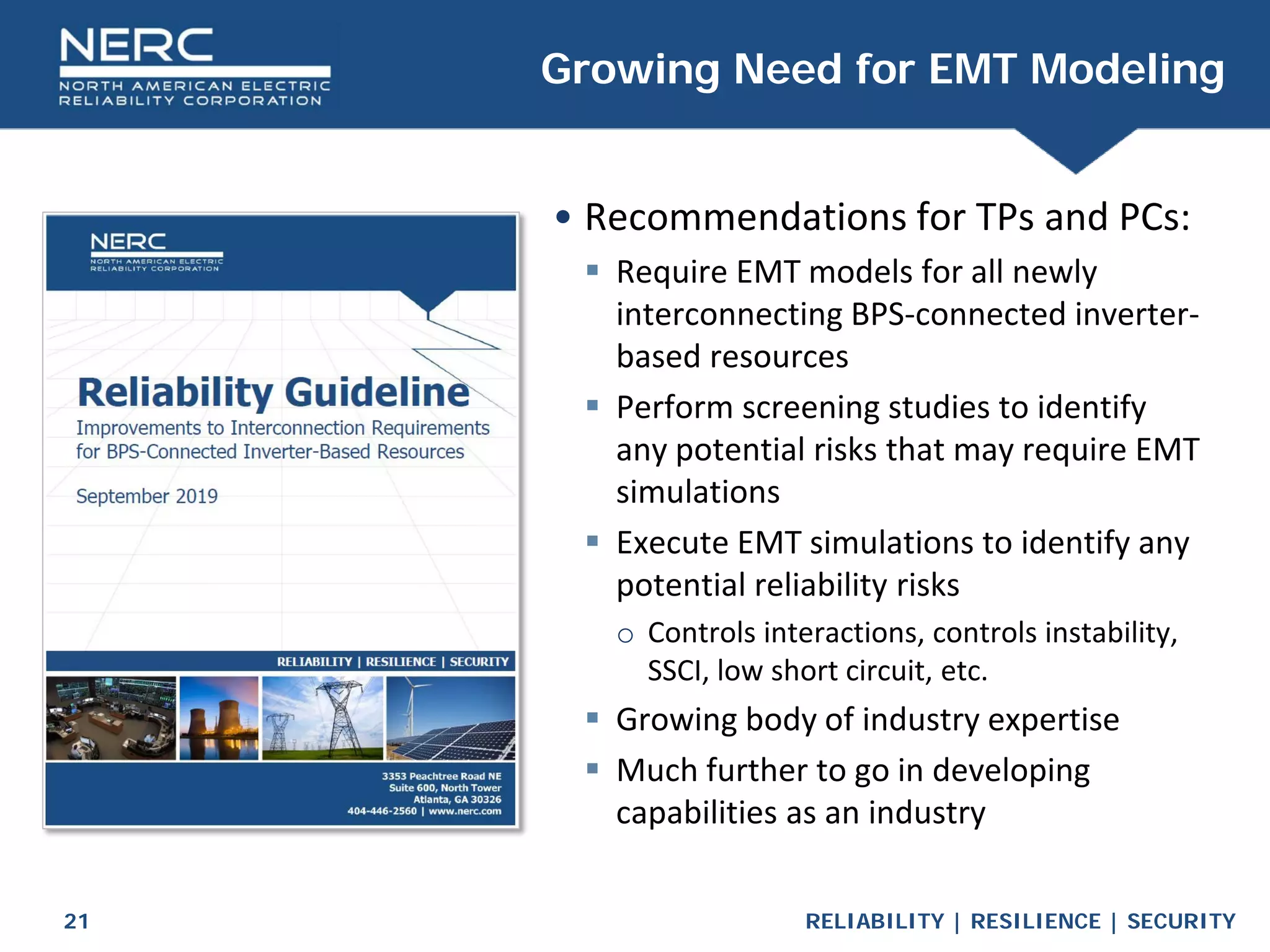 RELIABILITY | RESILIENCE | SECURITY
21
• Recommendations for TPs and PCs:
 Require EMT models for all newly
interconnecting BPS-connected inverter-
based resources
 Perform screening studies to identify
any potential risks that may require EMT
simulations
 Execute EMT simulations to identify any
potential reliability risks
o Controls interactions, controls instability,
SSCI, low short circuit, etc.
 Growing body of industry expertise
 Much further to go in developing
capabilities as an industry
Growing Need for EMT Modeling
 