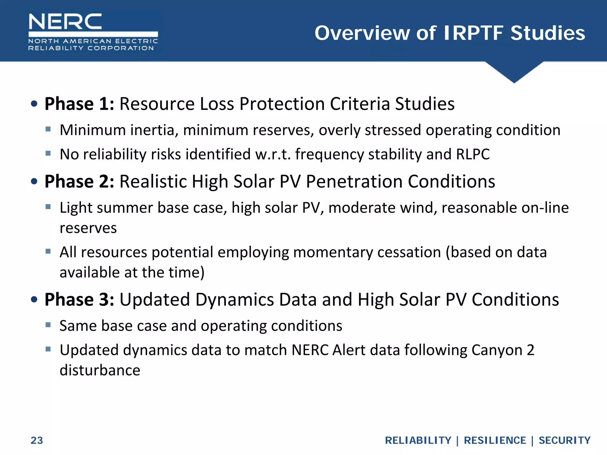 RELIABILITY | RESILIENCE | SECURITY
23
• Phase 1: Resource Loss Protection Criteria Studies
 Minimum inertia, minimum reserves, overly stressed operating condition
 No reliability risks identified w.r.t. frequency stability and RLPC
• Phase 2: Realistic High Solar PV Penetration Conditions
 Light summer base case, high solar PV, moderate wind, reasonable on-line
reserves
 All resources potential employing momentary cessation (based on data
available at the time)
• Phase 3: Updated Dynamics Data and High Solar PV Conditions
 Same base case and operating conditions
 Updated dynamics data to match NERC Alert data following Canyon 2
disturbance
Overview of IRPTF Studies
 