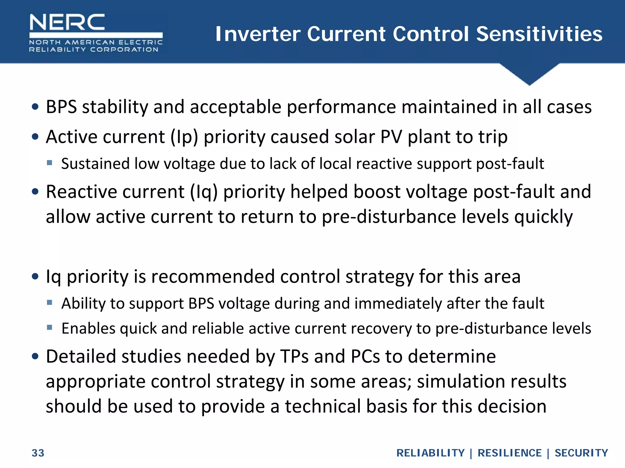 RELIABILITY | RESILIENCE | SECURITY
33
• BPS stability and acceptable performance maintained in all cases
• Active current (Ip) priority caused solar PV plant to trip
 Sustained low voltage due to lack of local reactive support post-fault
• Reactive current (Iq) priority helped boost voltage post-fault and
allow active current to return to pre-disturbance levels quickly
• Iq priority is recommended control strategy for this area
 Ability to support BPS voltage during and immediately after the fault
 Enables quick and reliable active current recovery to pre-disturbance levels
• Detailed studies needed by TPs and PCs to determine
appropriate control strategy in some areas; simulation results
should be used to provide a technical basis for this decision
Inverter Current Control Sensitivities
 