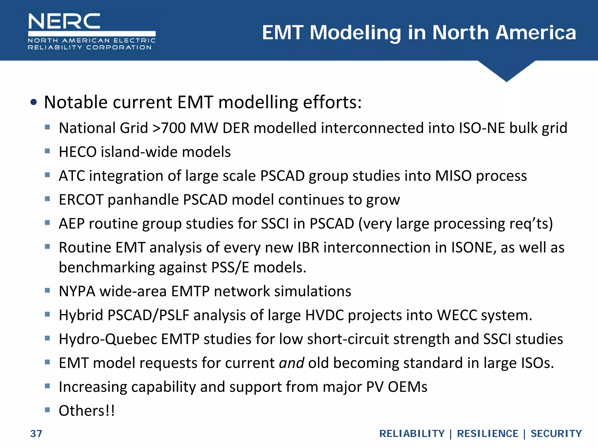 RELIABILITY | RESILIENCE | SECURITY
37
• Notable current EMT modelling efforts:
 National Grid >700 MW DER modelled interconnected into ISO-NE bulk grid
 HECO island-wide models
 ATC integration of large scale PSCAD group studies into MISO process
 ERCOT panhandle PSCAD model continues to grow
 AEP routine group studies for SSCI in PSCAD (very large processing req’ts)
 Routine EMT analysis of every new IBR interconnection in ISONE, as well as
benchmarking against PSS/E models.
 NYPA wide-area EMTP network simulations
 Hybrid PSCAD/PSLF analysis of large HVDC projects into WECC system.
 Hydro-Quebec EMTP studies for low short-circuit strength and SSCI studies
 EMT model requests for current and old becoming standard in large ISOs.
 Increasing capability and support from major PV OEMs
 Others!!
EMT Modeling in North America
 