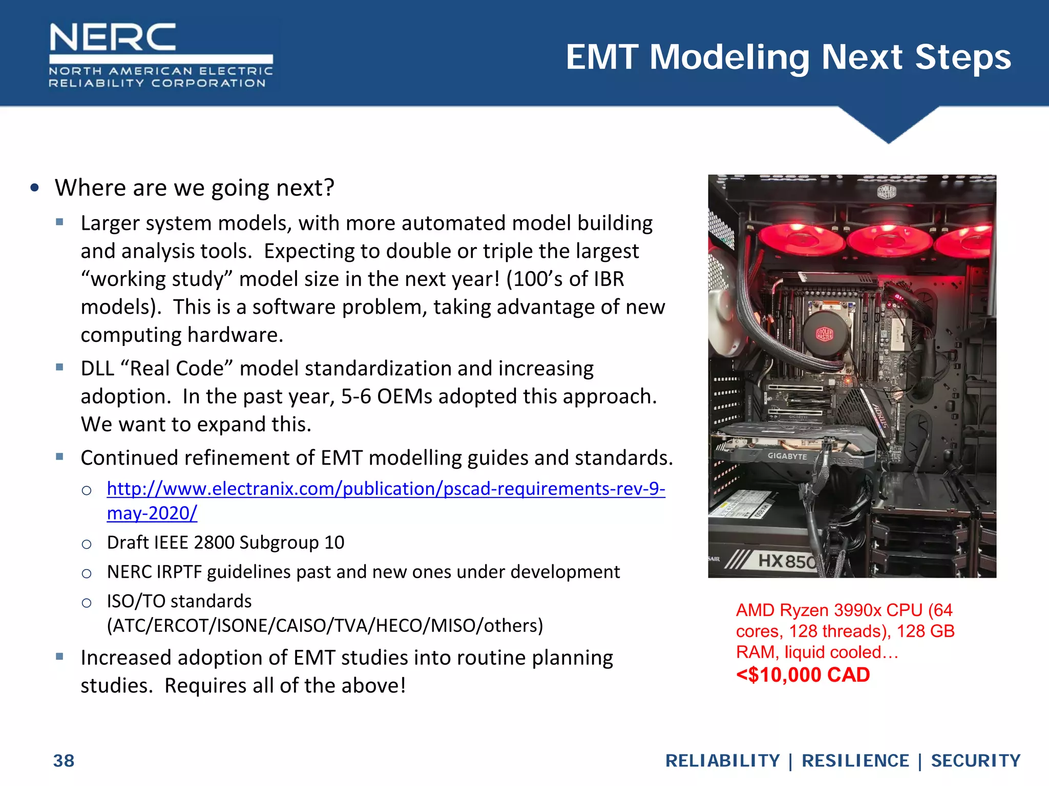 RELIABILITY | RESILIENCE | SECURITY
38
• Where are we going next?
 Larger system models, with more automated model building
and analysis tools. Expecting to double or triple the largest
“working study” model size in the next year! (100’s of IBR
models). This is a software problem, taking advantage of new
computing hardware.
 DLL “Real Code” model standardization and increasing
adoption. In the past year, 5-6 OEMs adopted this approach.
We want to expand this.
 Continued refinement of EMT modelling guides and standards.
o http://www.electranix.com/publication/pscad-requirements-rev-9-
may-2020/
o Draft IEEE 2800 Subgroup 10
o NERC IRPTF guidelines past and new ones under development
o ISO/TO standards
(ATC/ERCOT/ISONE/CAISO/TVA/HECO/MISO/others)
 Increased adoption of EMT studies into routine planning
studies. Requires all of the above!
EMT Modeling Next Steps
AMD Ryzen 3990x CPU (64
cores, 128 threads), 128 GB
RAM, liquid cooled…
<$10,000 CAD
 