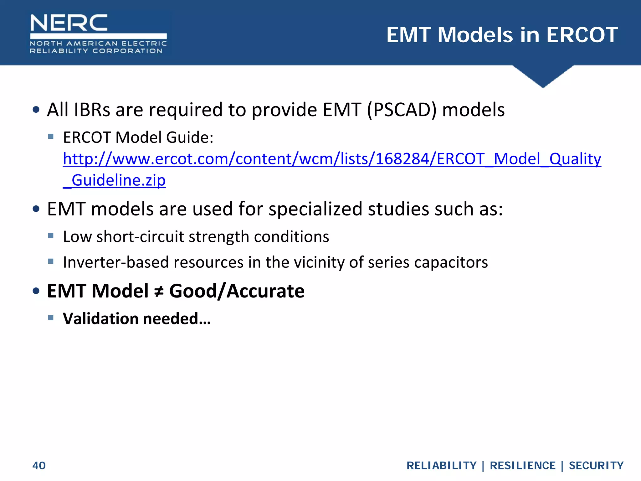 RELIABILITY | RESILIENCE | SECURITY
40
• All IBRs are required to provide EMT (PSCAD) models
 ERCOT Model Guide:
http://www.ercot.com/content/wcm/lists/168284/ERCOT_Model_Quality
_Guideline.zip
• EMT models are used for specialized studies such as:
 Low short-circuit strength conditions
 Inverter-based resources in the vicinity of series capacitors
• EMT Model ≠ Good/Accurate
 Validation needed…
EMT Models in ERCOT
 