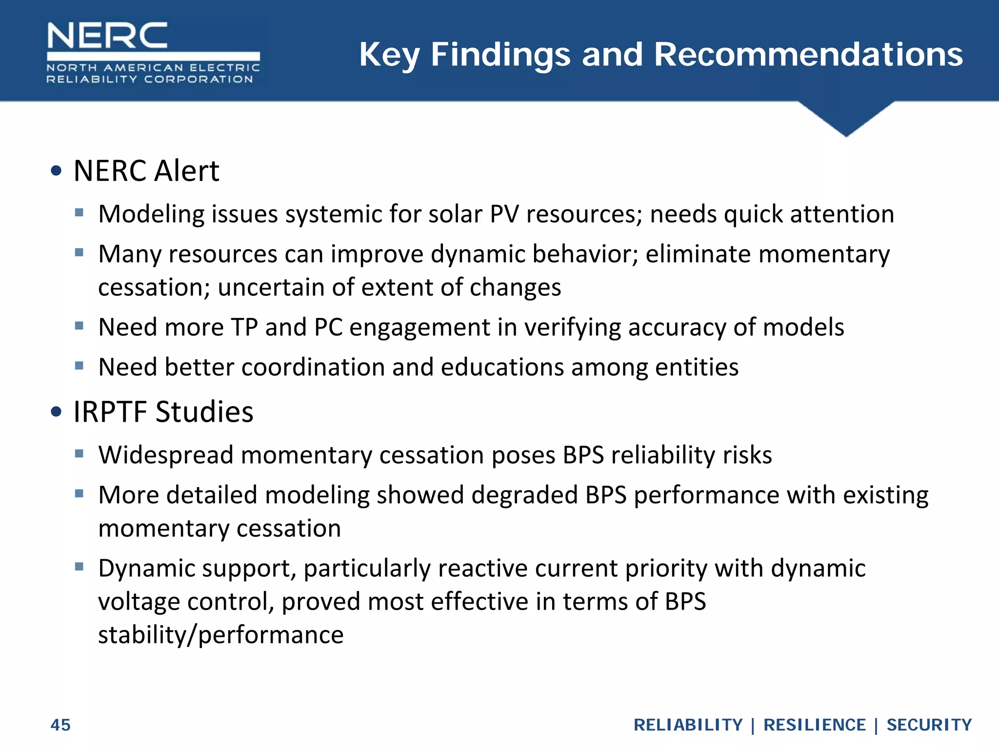 RELIABILITY | RESILIENCE | SECURITY
45
• NERC Alert
 Modeling issues systemic for solar PV resources; needs quick attention
 Many resources can improve dynamic behavior; eliminate momentary
cessation; uncertain of extent of changes
 Need more TP and PC engagement in verifying accuracy of models
 Need better coordination and educations among entities
• IRPTF Studies
 Widespread momentary cessation poses BPS reliability risks
 More detailed modeling showed degraded BPS performance with existing
momentary cessation
 Dynamic support, particularly reactive current priority with dynamic
voltage control, proved most effective in terms of BPS
stability/performance
Key Findings and Recommendations
 