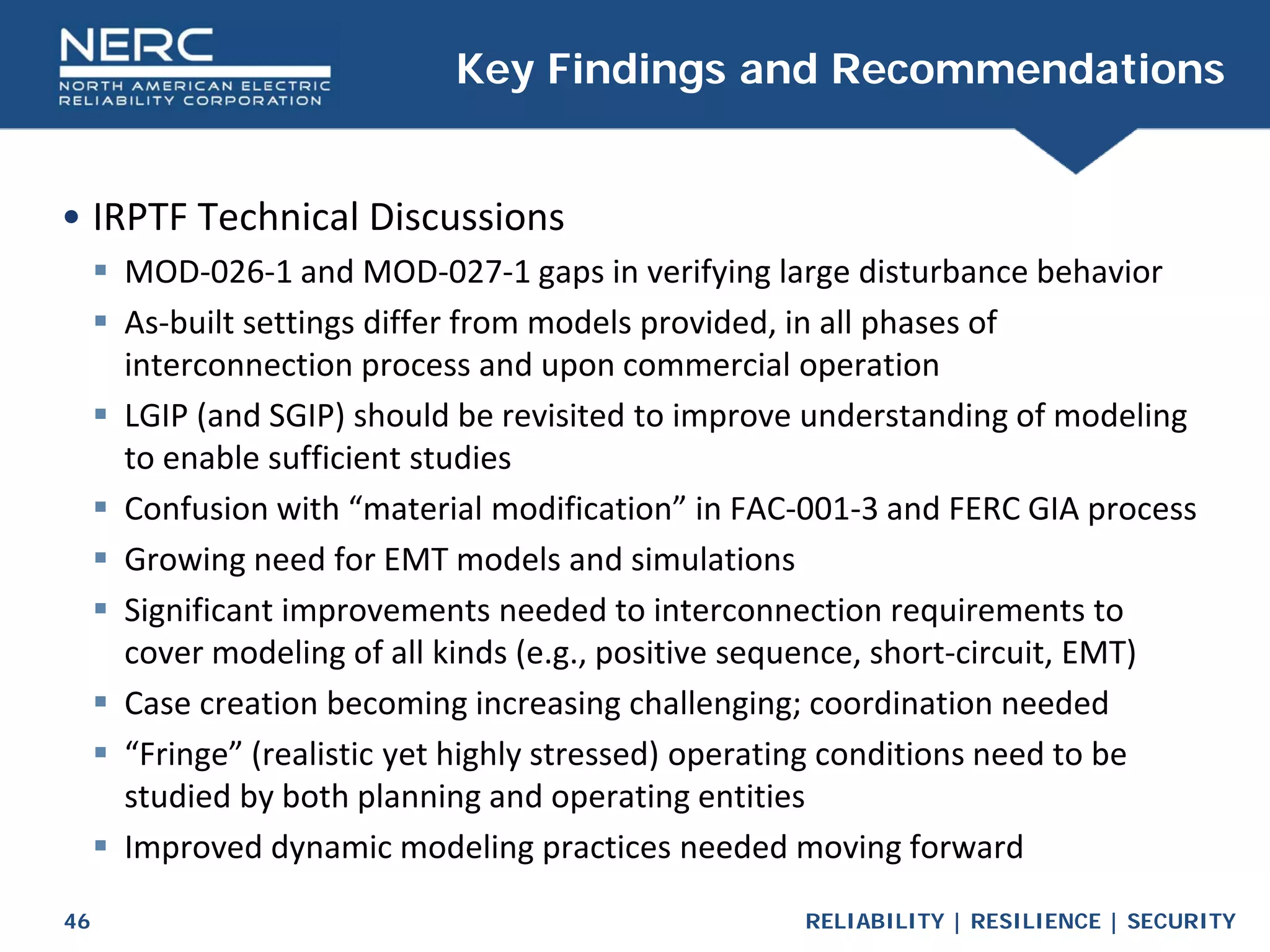 RELIABILITY | RESILIENCE | SECURITY
46
• IRPTF Technical Discussions
 MOD-026-1 and MOD-027-1 gaps in verifying large disturbance behavior
 As-built settings differ from models provided, in all phases of
interconnection process and upon commercial operation
 LGIP (and SGIP) should be revisited to improve understanding of modeling
to enable sufficient studies
 Confusion with “material modification” in FAC-001-3 and FERC GIA process
 Growing need for EMT models and simulations
 Significant improvements needed to interconnection requirements to
cover modeling of all kinds (e.g., positive sequence, short-circuit, EMT)
 Case creation becoming increasing challenging; coordination needed
 “Fringe” (realistic yet highly stressed) operating conditions need to be
studied by both planning and operating entities
 Improved dynamic modeling practices needed moving forward
Key Findings and Recommendations
 