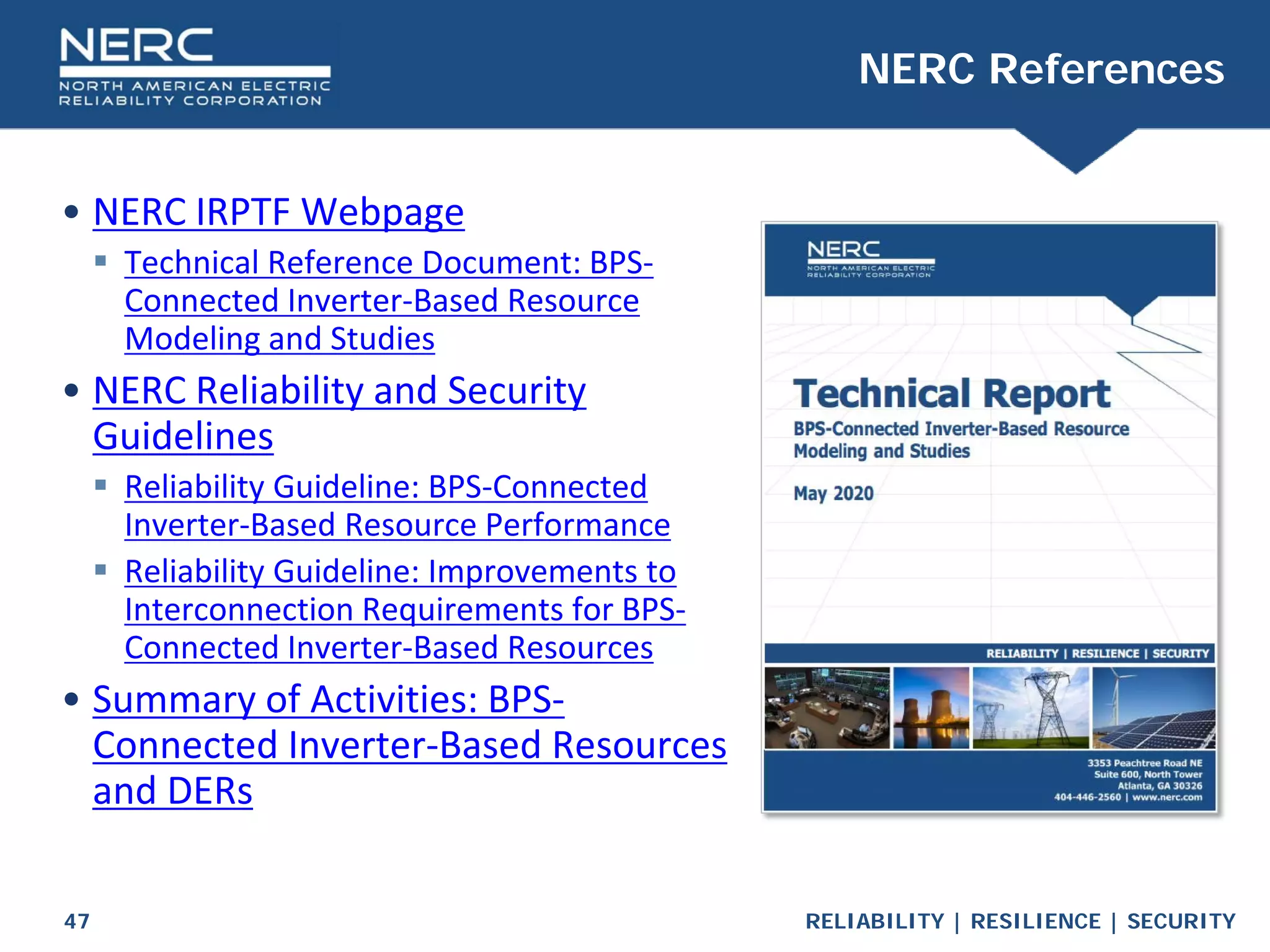RELIABILITY | RESILIENCE | SECURITY
47
• NERC IRPTF Webpage
 Technical Reference Document: BPS-
Connected Inverter-Based Resource
Modeling and Studies
• NERC Reliability and Security
Guidelines
 Reliability Guideline: BPS-Connected
Inverter-Based Resource Performance
 Reliability Guideline: Improvements to
Interconnection Requirements for BPS-
Connected Inverter-Based Resources
• Summary of Activities: BPS-
Connected Inverter-Based Resources
and DERs
NERC References
 