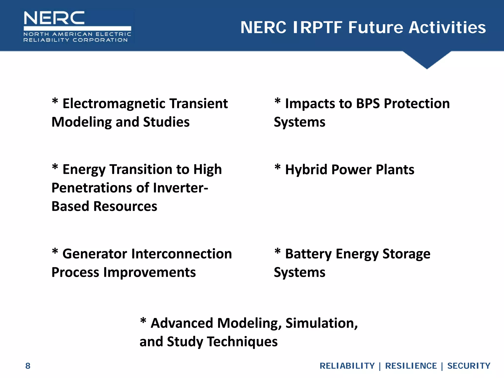 RELIABILITY | RESILIENCE | SECURITY
8
NERC IRPTF Future Activities
* Electromagnetic Transient
Modeling and Studies
* Energy Transition to High
Penetrations of Inverter-
Based Resources
* Impacts to BPS Protection
Systems
* Battery Energy Storage
Systems
* Hybrid Power Plants
* Generator Interconnection
Process Improvements
* Advanced Modeling, Simulation,
and Study Techniques
 