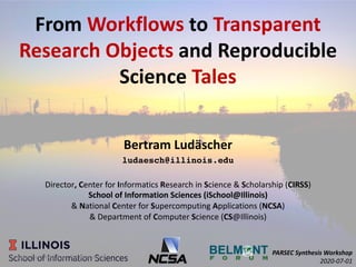 From Workflows to Transparent
Research Objects and Reproducible
Science Tales
Bertram Ludäscher
ludaesch@illinois.edu
Director, Center for Informatics Research in Science & Scholarship (CIRSS)
School of Information Sciences (iSchool@Illinois)
& National Center for Supercomputing Applications (NCSA)
& Department of Computer Science (CS@Illinois)
PARSEC Synthesis Workshop
2020-07-011B. Ludäscher: Workﬂows & Provenance
 