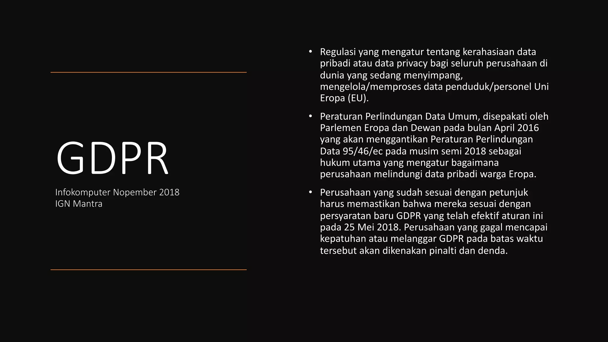 GDPRInfokomputer Nopember 2018
IGN Mantra
• Regulasi yang mengatur tentang kerahasiaan data
pribadi atau data privacy bagi seluruh perusahaan di
dunia yang sedang menyimpang,
mengelola/memproses data penduduk/personel Uni
Eropa (EU).
• Peraturan Perlindungan Data Umum, disepakati oleh
Parlemen Eropa dan Dewan pada bulan April 2016
yang akan menggantikan Peraturan Perlindungan
Data 95/46/ec pada musim semi 2018 sebagai
hukum utama yang mengatur bagaimana
perusahaan melindungi data pribadi warga Eropa.
• Perusahaan yang sudah sesuai dengan petunjuk
harus memastikan bahwa mereka sesuai dengan
persyaratan baru GDPR yang telah efektif aturan ini
pada 25 Mei 2018. Perusahaan yang gagal mencapai
kepatuhan atau melanggar GDPR pada batas waktu
tersebut akan dikenakan pinalti dan denda.
 
