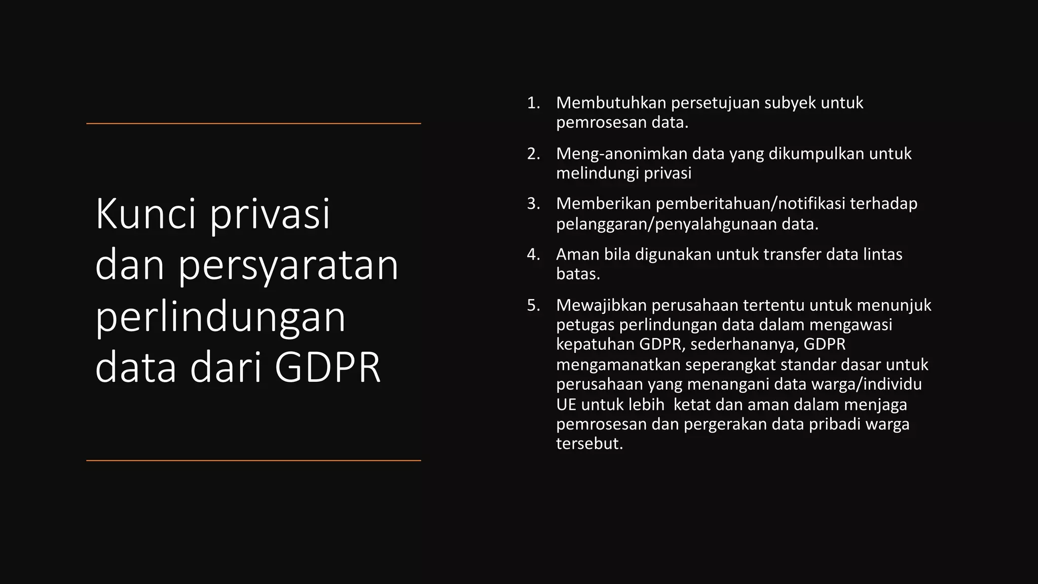 Kunci privasi
dan persyaratan
perlindungan
data dari GDPR
1. Membutuhkan persetujuan subyek untuk
pemrosesan data.
2. Meng-anonimkan data yang dikumpulkan untuk
melindungi privasi
3. Memberikan pemberitahuan/notifikasi terhadap
pelanggaran/penyalahgunaan data.
4. Aman bila digunakan untuk transfer data lintas
batas.
5. Mewajibkan perusahaan tertentu untuk menunjuk
petugas perlindungan data dalam mengawasi
kepatuhan GDPR, sederhananya, GDPR
mengamanatkan seperangkat standar dasar untuk
perusahaan yang menangani data warga/individu
UE untuk lebih ketat dan aman dalam menjaga
pemrosesan dan pergerakan data pribadi warga
tersebut.
 