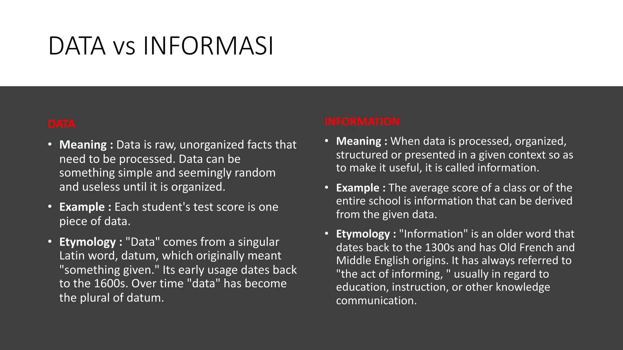 DATA vs INFORMASI
DATA
• Meaning : Data is raw, unorganized facts that
need to be processed. Data can be
something simple and seemingly random
and useless until it is organized.
• Example : Each student's test score is one
piece of data.
• Etymology : "Data" comes from a singular
Latin word, datum, which originally meant
"something given." Its early usage dates back
to the 1600s. Over time "data" has become
the plural of datum.
INFORMATION
• Meaning : When data is processed, organized,
structured or presented in a given context so as
to make it useful, it is called information.
• Example : The average score of a class or of the
entire school is information that can be derived
from the given data.
• Etymology : "Information" is an older word that
dates back to the 1300s and has Old French and
Middle English origins. It has always referred to
"the act of informing, " usually in regard to
education, instruction, or other knowledge
communication.
 