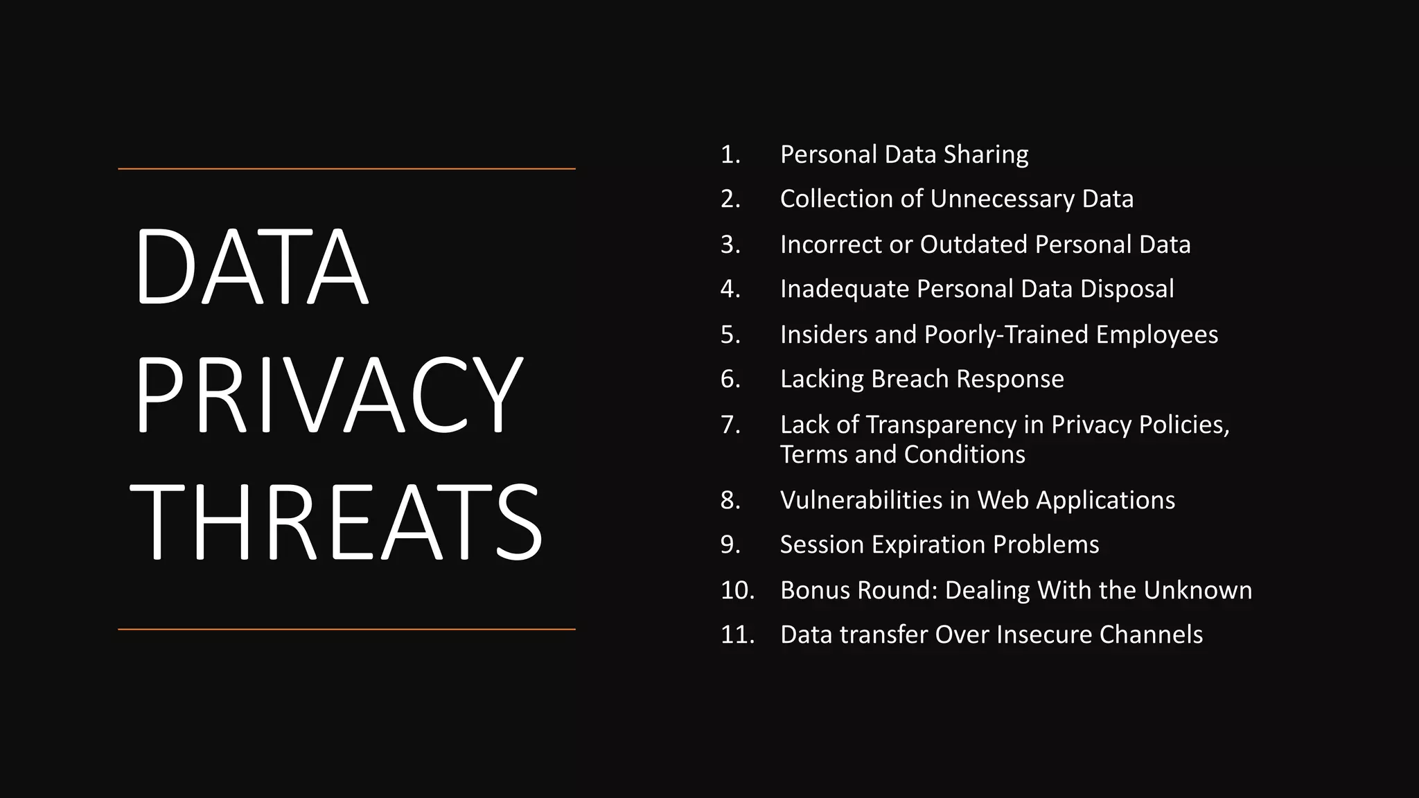 DATA
PRIVACY
THREATS
1. Personal Data Sharing
2. Collection of Unnecessary Data
3. Incorrect or Outdated Personal Data
4. Inadequate Personal Data Disposal
5. Insiders and Poorly-Trained Employees
6. Lacking Breach Response
7. Lack of Transparency in Privacy Policies,
Terms and Conditions
8. Vulnerabilities in Web Applications
9. Session Expiration Problems
10. Bonus Round: Dealing With the Unknown
11. Data transfer Over Insecure Channels
 