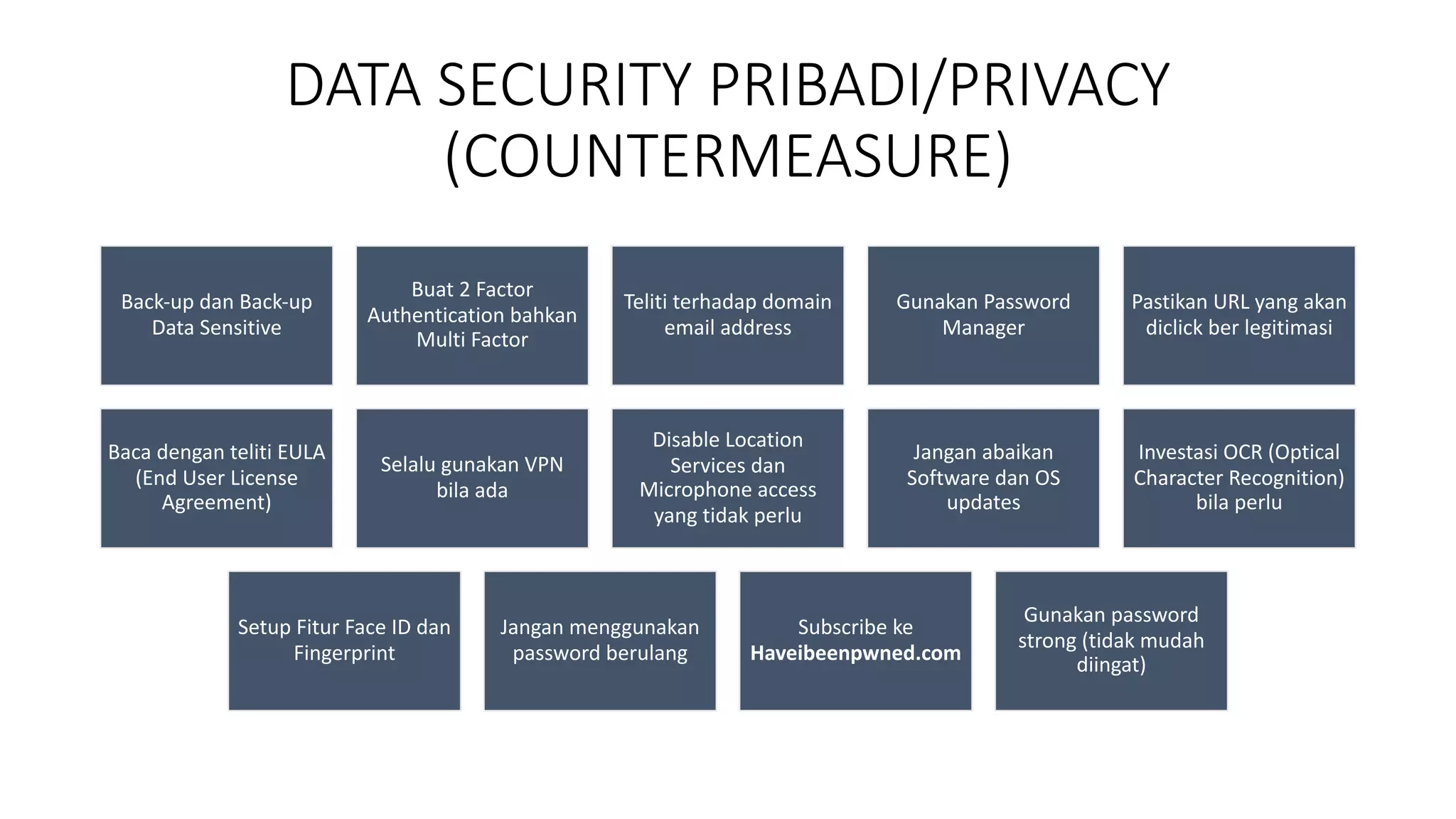DATA SECURITY PRIBADI/PRIVACY
(COUNTERMEASURE)
Back-up dan Back-up
Data Sensitive
Buat 2 Factor
Authentication bahkan
Multi Factor
Teliti terhadap domain
email address
Gunakan Password
Manager
Pastikan URL yang akan
diclick ber legitimasi
Baca dengan teliti EULA
(End User License
Agreement)
Selalu gunakan VPN
bila ada
Disable Location
Services dan
Microphone access
yang tidak perlu
Jangan abaikan
Software dan OS
updates
Investasi OCR (Optical
Character Recognition)
bila perlu
Setup Fitur Face ID dan
Fingerprint
Jangan menggunakan
password berulang
Subscribe ke
Haveibeenpwned.com
Gunakan password
strong (tidak mudah
diingat)
 