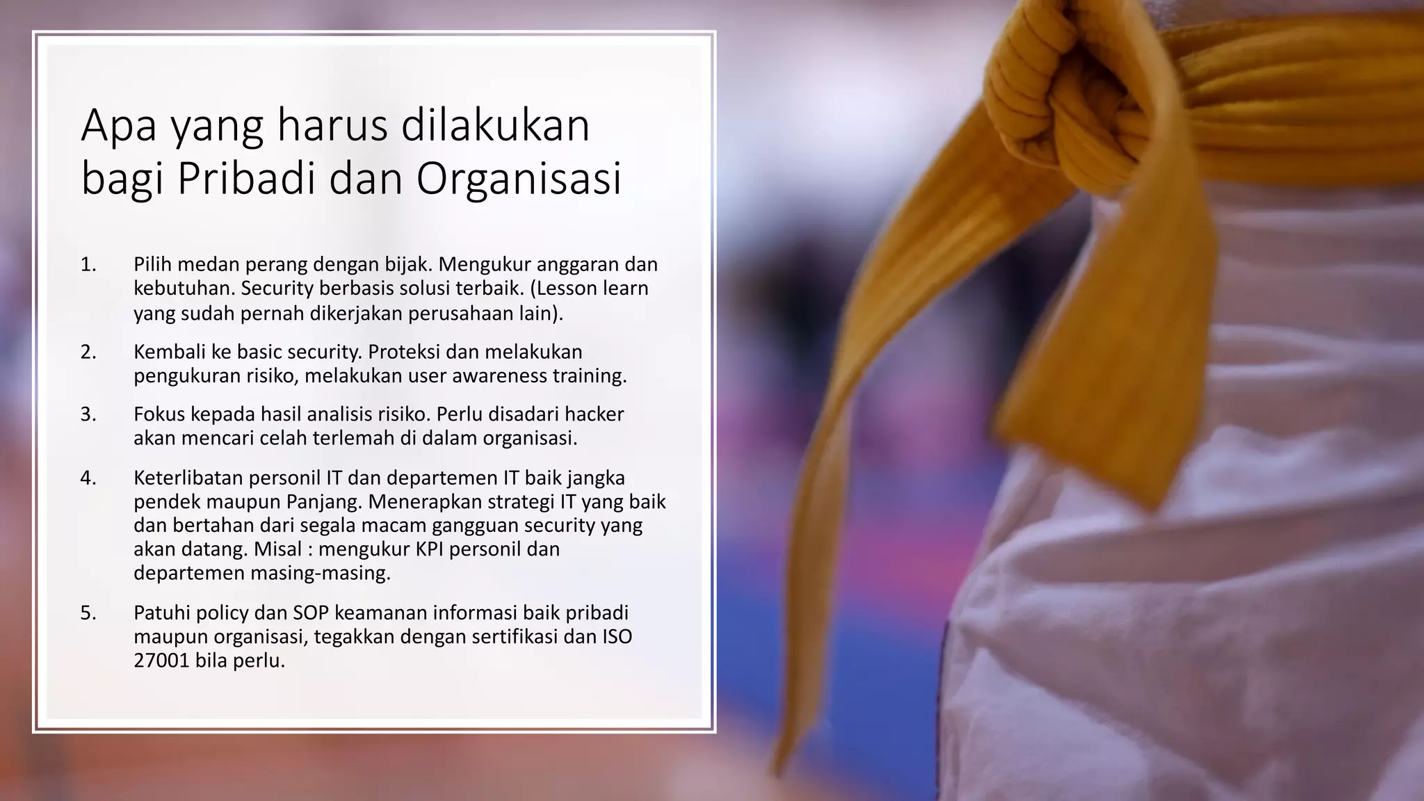 Apa yang harus dilakukan
bagi Pribadi dan Organisasi
1. Pilih medan perang dengan bijak. Mengukur anggaran dan
kebutuhan. Security berbasis solusi terbaik. (Lesson learn
yang sudah pernah dikerjakan perusahaan lain).
2. Kembali ke basic security. Proteksi dan melakukan
pengukuran risiko, melakukan user awareness training.
3. Fokus kepada hasil analisis risiko. Perlu disadari hacker
akan mencari celah terlemah di dalam organisasi.
4. Keterlibatan personil IT dan departemen IT baik jangka
pendek maupun Panjang. Menerapkan strategi IT yang baik
dan bertahan dari segala macam gangguan security yang
akan datang. Misal : mengukur KPI personil dan
departemen masing-masing.
5. Patuhi policy dan SOP keamanan informasi baik pribadi
maupun organisasi, tegakkan dengan sertifikasi dan ISO
27001 bila perlu.
 