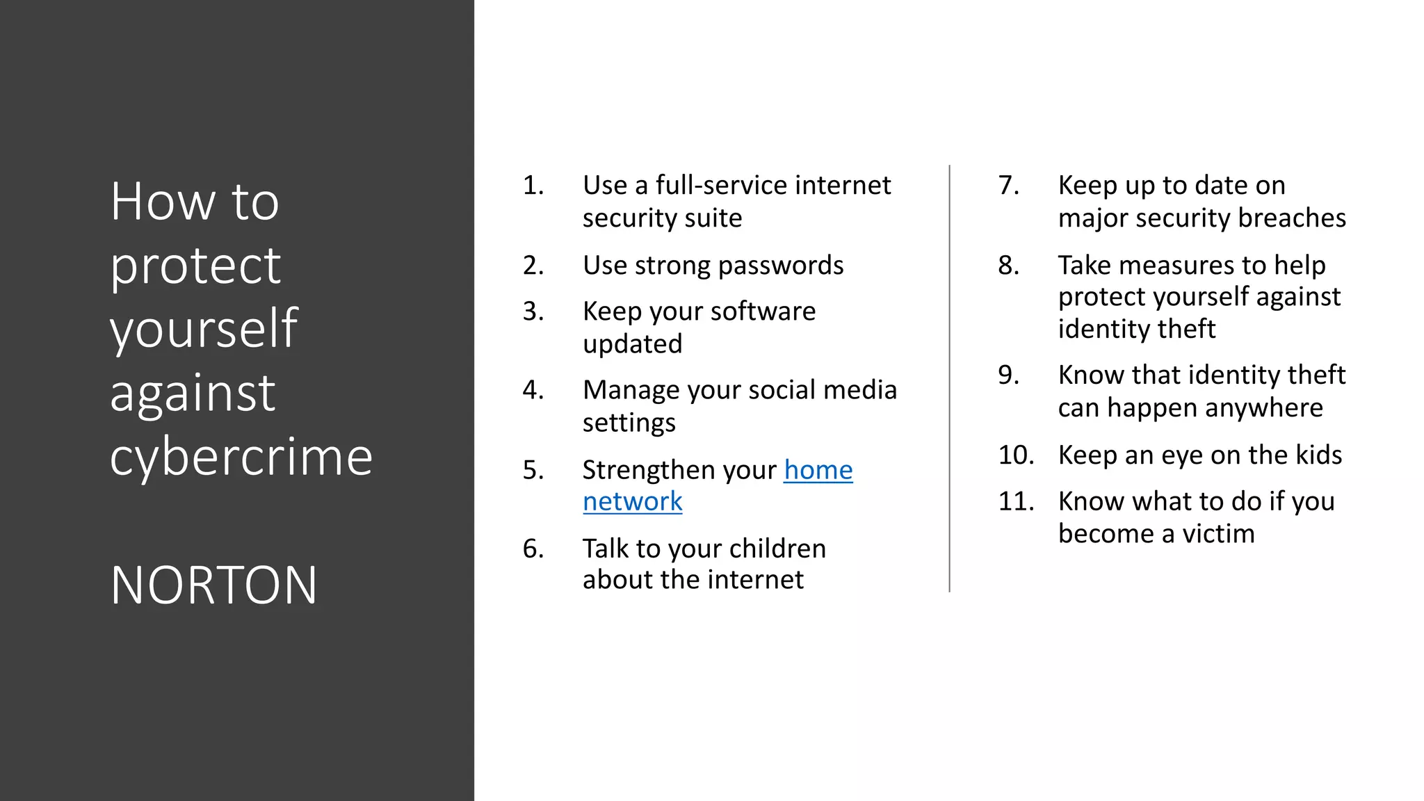 How to
protect
yourself
against
cybercrime
NORTON
1. Use a full-service internet
security suite
2. Use strong passwords
3. Keep your software
updated
4. Manage your social media
settings
5. Strengthen your home
network
6. Talk to your children
about the internet
7. Keep up to date on
major security breaches
8. Take measures to help
protect yourself against
identity theft
9. Know that identity theft
can happen anywhere
10. Keep an eye on the kids
11. Know what to do if you
become a victim
 