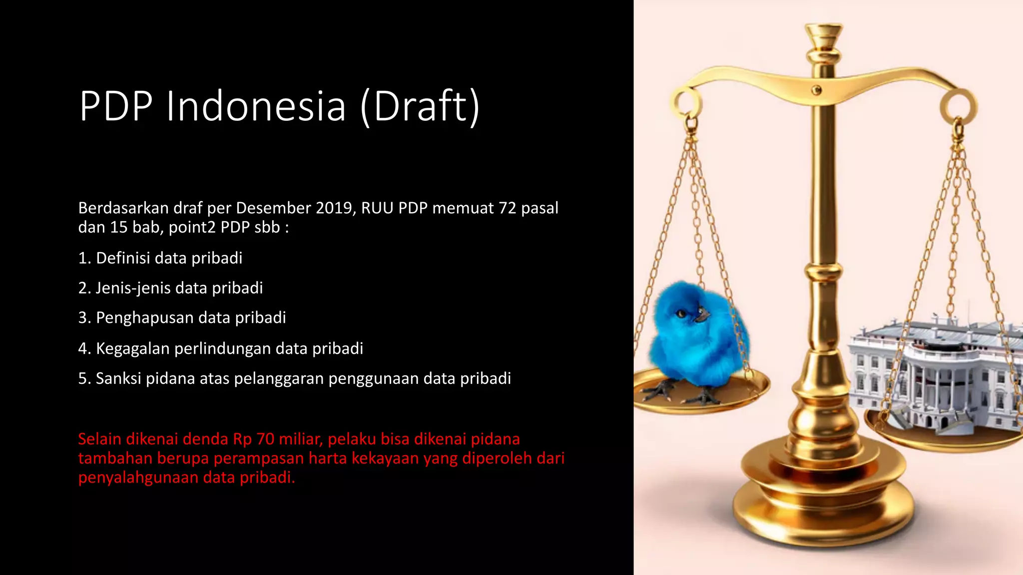 PDP Indonesia (Draft)
Berdasarkan draf per Desember 2019, RUU PDP memuat 72 pasal
dan 15 bab, point2 PDP sbb :
1. Definisi data pribadi
2. Jenis-jenis data pribadi
3. Penghapusan data pribadi
4. Kegagalan perlindungan data pribadi
5. Sanksi pidana atas pelanggaran penggunaan data pribadi
Selain dikenai denda Rp 70 miliar, pelaku bisa dikenai pidana
tambahan berupa perampasan harta kekayaan yang diperoleh dari
penyalahgunaan data pribadi.
 