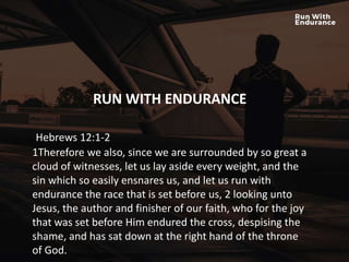 HOW ARE WE DOING SPIRITUALLY?
RUN WITH ENDURANCE
Hebrews 12:1-2
1Therefore we also, since we are surrounded by so great a
cloud of witnesses, let us lay aside every weight, and the
sin which so easily ensnares us, and let us run with
endurance the race that is set before us, 2 looking unto
Jesus, the author and finisher of our faith, who for the joy
that was set before Him endured the cross, despising the
shame, and has sat down at the right hand of the throne
of God.
 