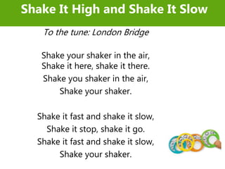 To the tune: London Bridge
Shake your shaker in the air,
Shake it here, shake it there.
Shake you shaker in the air,
Shake your shaker.
Shake it fast and shake it slow,
Shake it stop, shake it go.
Shake it fast and shake it slow,
Shake your shaker.
Shake It High and Shake It Slow
 
