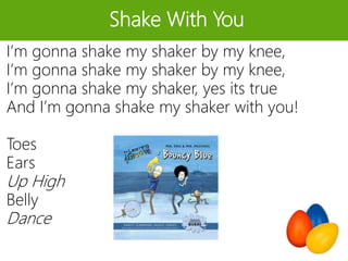 Shake With You
I’m gonna shake my shaker by my knee,
I’m gonna shake my shaker by my knee,
I’m gonna shake my shaker, yes its true
And I’m gonna shake my shaker with you!
Toes
Ears
Up High
Belly
Dance
 