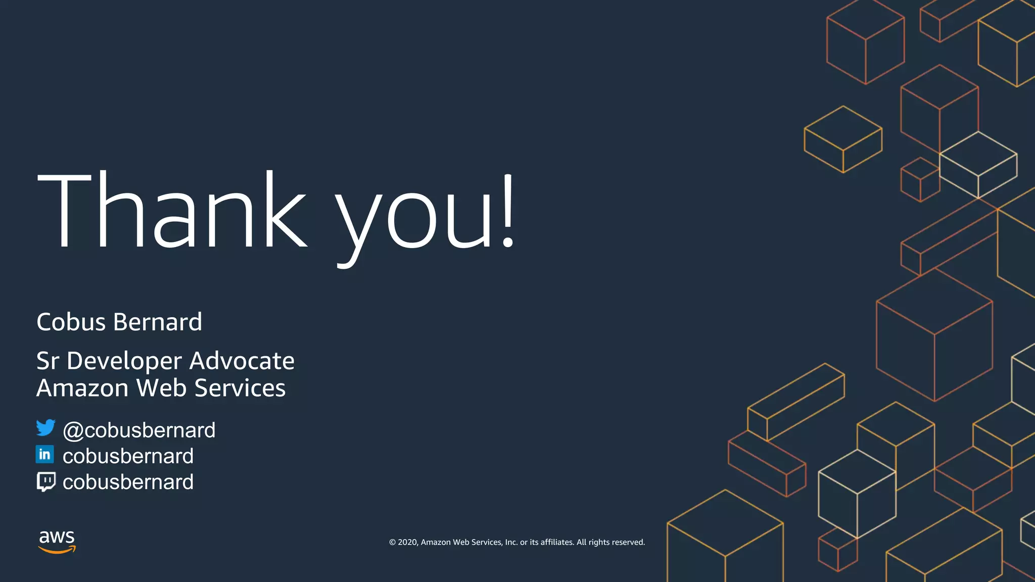 Thank you!
© 2020, Amazon Web Services, Inc. or its affiliates. All rights reserved.
Cobus Bernard
Sr Developer Advocate
Amazon Web Services
@cobusbernard
cobusbernard
cobusbernard
 
