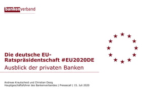 Die deutsche EU-
Ratspräsidentschaft #EU2020DE
Ausblick der privaten Banken
Andreas Krautscheid und Christian Ossig
Hauptgeschäftsführer des Bankenverbandes | Pressecall | 15. Juli 2020
 