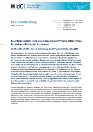 Pressemitteilung
Berlin, 16. Juli 2020
HAUSANSCHRIFT
POSTANSCHRIFT
TELEFON
FAX
INTERNET
E-MAIL
Rosenthaler Str. 31 · 10178 Berlin
Postfach 11 02 46 · 10832 Berlin
+49 30 34646 – 2393
+49 30 34646 – 2144
www.wido.de
wido@wido.bv.aok.de
Patentarzneimittel: Hohe Gewinnspannen der Pharmaunternehmen
bei geringem Beitrag zur Versorgung
WIdO veröffentlicht Bericht zur Entwicklung des GKV-Arzneimittelmarktes 2019
Berlin. Die Kosten der patentgeschützten Arzneimittel haben 2019 mit 21,0 Milliarden Euro
erneut einen Höchststand erreicht. Damit entfallen nahezu die Hälfte der GKV-Arzneimittel-
kosten in Höhe von 43,9 Milliarden Euro auf diese Arzneimittel, die gleichzeitig aber nur
6,5 Prozent der Versorgung abdecken. Das geht aus einem aktuellen Bericht des Wissenschaft-
lichen Instituts der AOK (WIdO) zum GKV-Arzneimittelmarkt 2019 hervor, der heute veröffent-
licht worden ist. Die Entwicklung hin zu immer teureren Patentarzneimitteln, mit denen immer
weniger Patientinnen und Patienten versorgt werden, geht mit konstant hohen Gewinn-
margen der international agierenden Pharmafirmen einher: Die Gewinnmargen der umsatz-
stärksten Unternehmen erreichten 2019 weltweit im Schnitt 24,7 Prozent und nahmen damit
im Ranking der Branchen den Spitzenplatz ein. „Die hohen Preise für patentgeschützte Arznei-
mittel ermöglichen der Pharmaindustrie hohe Gewinne auf Kosten der Beitragszahlenden.
Wenn sich dieser Trend fortsetzt, wird die Entwicklung der Preise für die Finanzen der gesetzli-
chen Krankenkassen in Zukunft noch bedrohlicher“, sagt Helmut Schröder, stellvertretender
Geschäftsführer des WIdO.
Im Jahr 2019 lagen die gesamten Ausgaben der Gesetzlichen Krankenversicherung (GKV) bei 249,3 Milliar-
den Euro und damit nach der amtlichen Ausgabenstatistik um 5,6 Prozent über den Ausgaben des Vorjahres. Die
Arzneimittelausgaben waren mit einem Anteil von 16,1 Prozent an den Gesamtausgaben der drittgrößte Ausga-
benposten für die gesetzlichen Krankenkassen. Die Nettokosten des GKV-Arzneimittelmarktes sind 2019 im Ver-
gleich zum Vorjahr um 6,0 Prozent gestiegen und erreichten einen Wert von 43,9 Milliarden Euro. Wie in den
Vorjahren ist dafür insbesondere der Trend zu hochpreisigen Arzneimitteln verantwortlich. Einen vergleichsweise
geringen Einfluss hat dagegen die Anzahl der Verordnungen, die nur geringfügig angestiegen ist (1,1 Prozent).
Eine Verordnung hat damit im Jahr 2019 durchschnittlich 63,55 Euro gekostet. Das waren 4,9 Prozent mehr als
im Vorjahr.
 