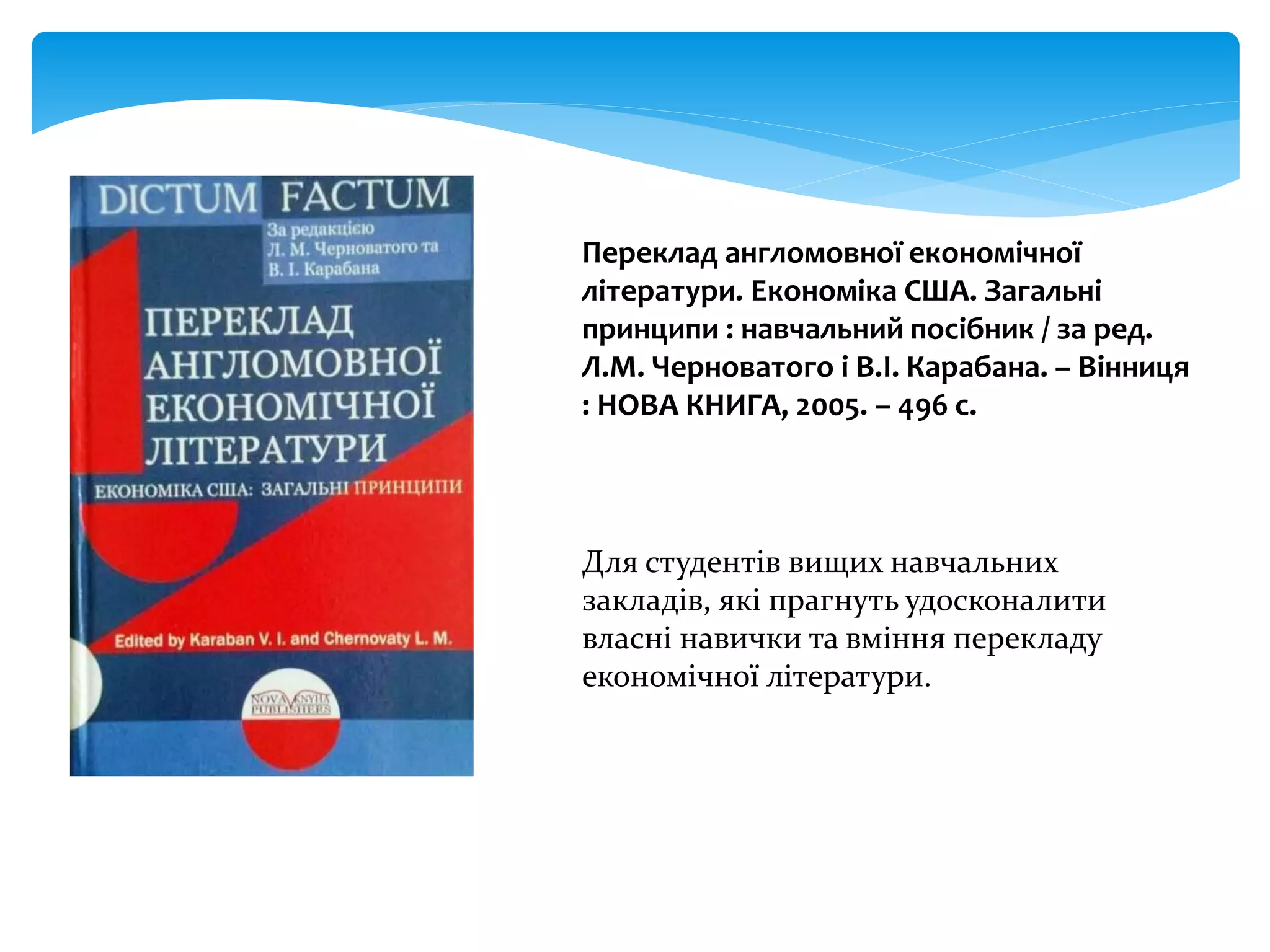 Переклад англомовної економічної
літератури. Економіка США. Загальні
принципи : навчальний посібник / за ред.
Л.М. Черноватого і В.І. Карабана. – Вінниця
: НОВА КНИГА, 2005. – 496 с.
Для студентів вищих навчальних
закладів, які прагнуть удосконалити
власні навички та вміння перекладу
економічної літератури.
 
