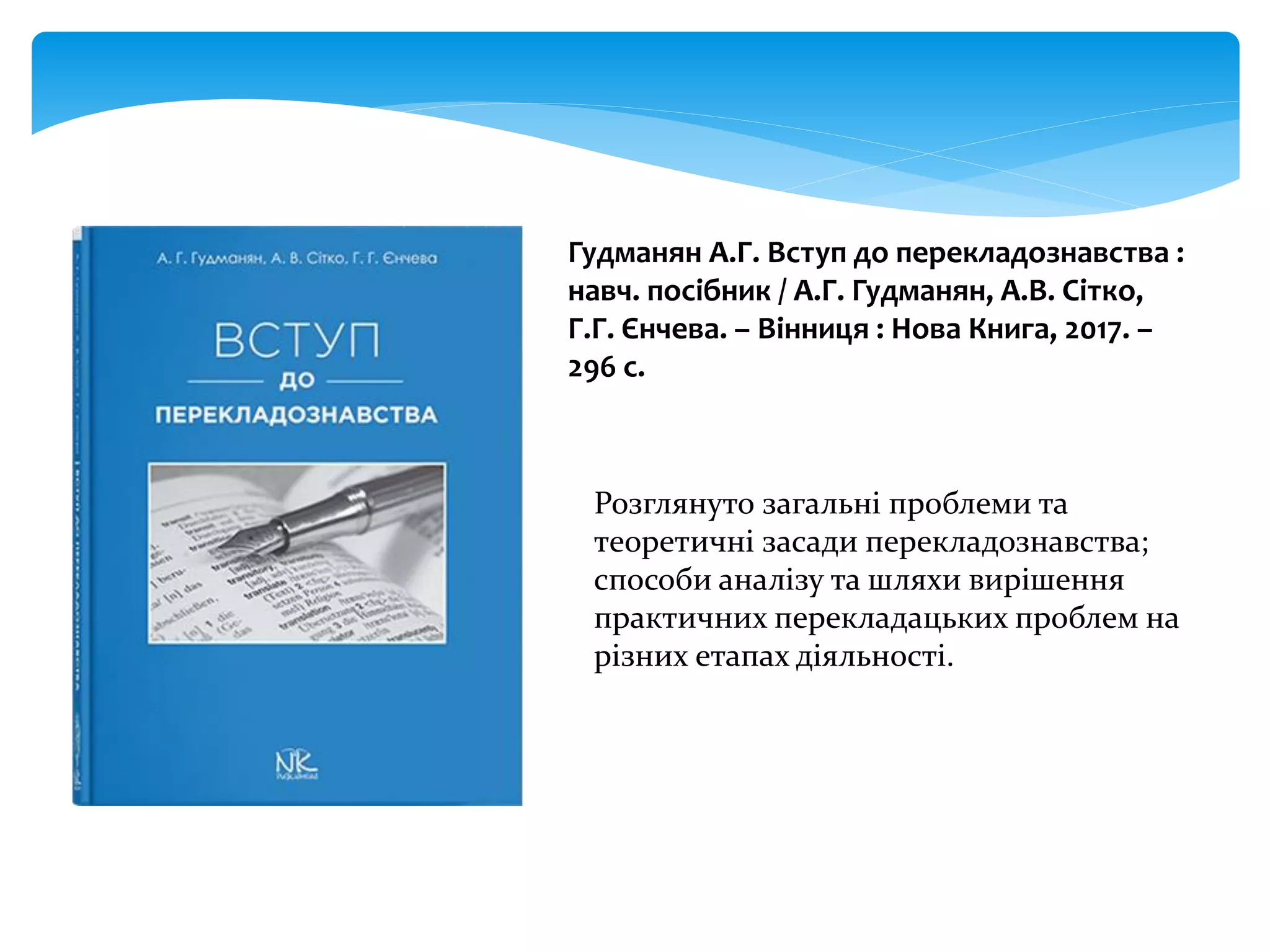 Гудманян А.Г. Вступ до перекладознавства :
навч. посібник / А.Г. Гудманян, А.В. Сітко,
Г.Г. Єнчева. – Вінниця : Нова Книга, 2017. –
296 с.
Розглянуто загальні проблеми та
теоретичні засади перекладознавства;
способи аналізу та шляхи вирішення
практичних перекладацьких проблем на
різних етапах діяльності.
 