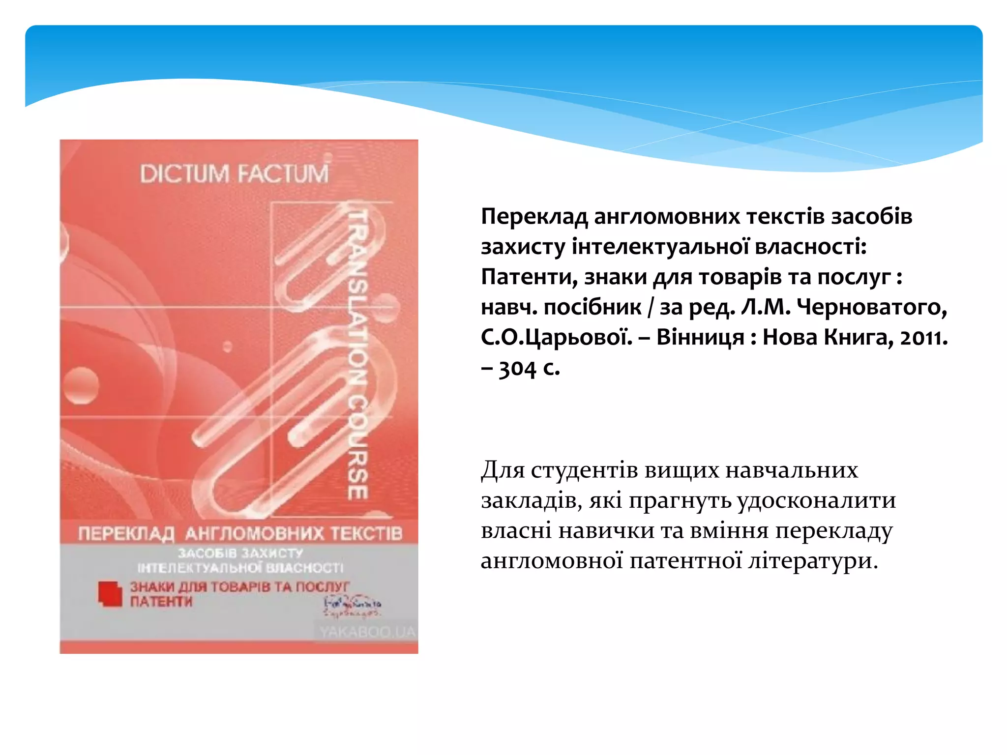 Переклад англомовних текстів засобів
захисту інтелектуальної власності:
Патенти, знаки для товарів та послуг :
навч. посібник / за ред. Л.М. Черноватого,
С.О.Царьової. – Вінниця : Нова Книга, 2011.
– 304 с.
Для студентів вищих навчальних
закладів, які прагнуть удосконалити
власні навички та вміння перекладу
англомовної патентної літератури.
 