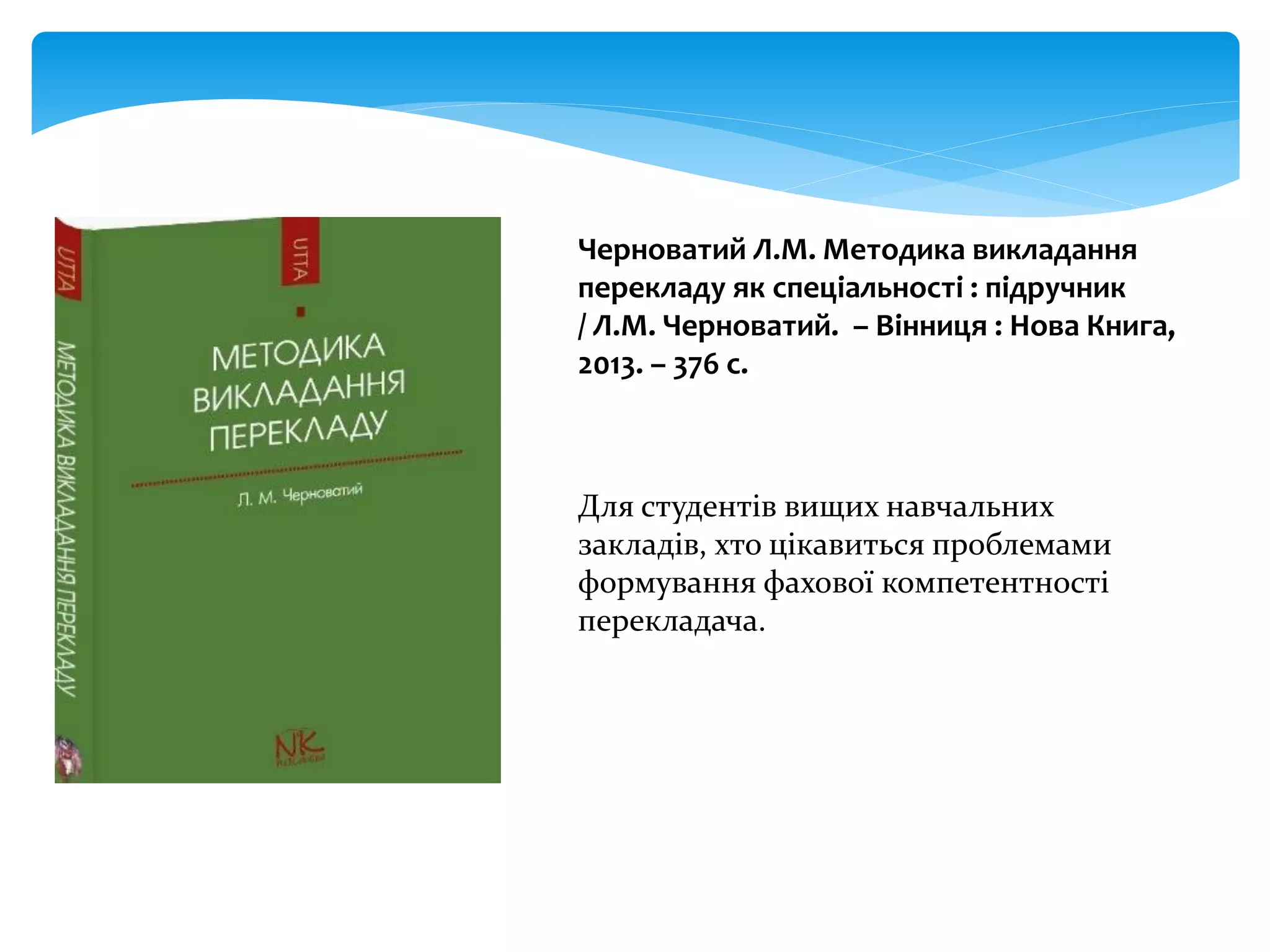 Черноватий Л.М. Методика викладання
перекладу як спеціальності : підручник
/ Л.М. Черноватий. – Вінниця : Нова Книга,
2013. – 376 с.
Для студентів вищих навчальних
закладів, хто цікавиться проблемами
формування фахової компетентності
перекладача.
 