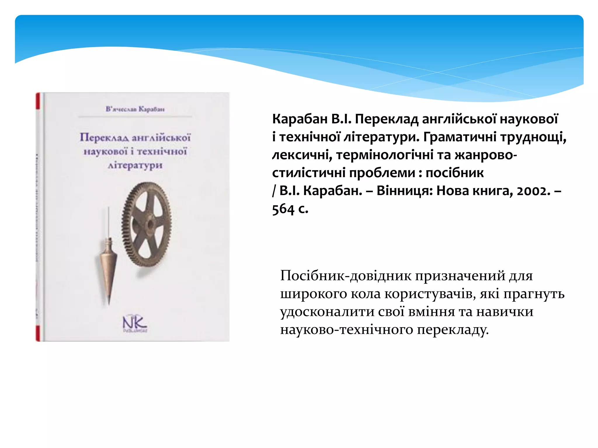 Карабан В.І. Переклад англійської наукової
і технічної літератури. Граматичні труднощі,
лексичні, термінологічні та жанрово-
стилістичні проблеми : посібник
/ В.І. Карабан. – Вінниця: Нова книга, 2002. –
564 с.
Посібник-довідник призначений для
широкого кола користувачів, які прагнуть
удосконалити свої вміння та навички
науково-технічного перекладу.
 