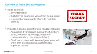 © 2020 Knobbe Martens
Overview of Trade Secrets Protection
• Trade secret is:
⎼ any information
⎼ that derives economic value from being secret
⎼ is subject of reasonable efforts to maintain
secrecy
• Protection against unauthorized misappropriation:
⎼ Acquisition by improper means (theft, bribery,
fraud, industrial espionage, breach of
contractual duty, misrepresentation)
⎼ Disclosure or use with knowledge or reason to
know that information was acquired by
improper means
16
 