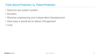 © 2020 Knobbe Martens
Trade Secret Protection vs. Patent Protection
• Quid pro quo patent system
• Duration
• Reverse engineering and independent development
• How easy it would be to detect infringement
• Cost
18
 