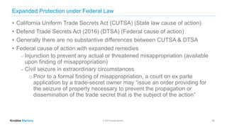 © 2020 Knobbe Martens
Expanded Protection under Federal Law
• California Uniform Trade Secrets Act (CUTSA) (State law cause of action)
• Defend Trade Secrets Act (2016) (DTSA) (Federal cause of action)
• Generally there are no substantive differences between CUTSA & DTSA
• Federal cause of action with expanded remedies
⎼ Injunction to prevent any actual or threatened misappropriation (available
upon finding of misappropriation)
⎼ Civil seizure in extraordinary circumstances
o Prior to a formal finding of misappropriation, a court on ex parte
application by a trade-secret owner may “issue an order providing for
the seizure of property necessary to prevent the propagation or
dissemination of the trade secret that is the subject of the action”
20
 