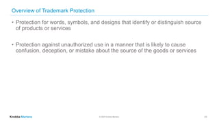 © 2020 Knobbe Martens
Overview of Trademark Protection
• Protection for words, symbols, and designs that identify or distinguish source
of products or services
• Protection against unauthorized use in a manner that is likely to cause
confusion, deception, or mistake about the source of the goods or services
23
 