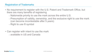 © 2020 Knobbe Martens
Registration of Trademarks
• No requirement to register with the U.S. Patent and Trademark Office, but
there are many benefits of registering
⎼ Nationwide priority to use the mark across the entire U.S.
⎼ Presumption of validity, ownership, and the exclusive right to use the mark
(can become incontestable after 5 years)
⎼ Right to use ® symbol
• Can register with intent to use the mark
⎼ available in US and Canada
27
 