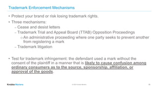 © 2020 Knobbe Martens
Trademark Enforcement Mechanisms
• Protect your brand or risk losing trademark rights.
• Three mechanisms:
⎼ Cease and desist letters
⎼ Trademark Trial and Appeal Board (TTAB) Opposition Proceedings
o An administrative proceeding where one party seeks to prevent another
from registering a mark
⎼ Trademark litigation
• Test for trademark infringement: the defendant used a mark without the
consent of the plaintiff in a manner that is likely to cause confusion among
ordinary consumers as to the source, sponsorship, affiliation, or
approval of the goods.
29
 
