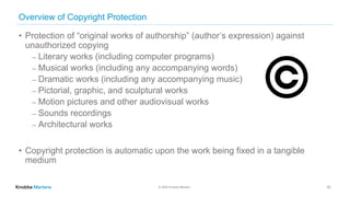 © 2020 Knobbe Martens
Overview of Copyright Protection
• Protection of “original works of authorship” (author’s expression) against
unauthorized copying
⎼ Literary works (including computer programs)
⎼ Musical works (including any accompanying words)
⎼ Dramatic works (including any accompanying music)
⎼ Pictorial, graphic, and sculptural works
⎼ Motion pictures and other audiovisual works
⎼ Sounds recordings
⎼ Architectural works
• Copyright protection is automatic upon the work being fixed in a tangible
medium
32
 