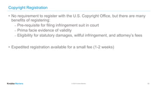 © 2020 Knobbe Martens
Copyright Registration
• No requirement to register with the U.S. Copyright Office, but there are many
benefits of registering:
⎼ Pre-requisite for filing infringement suit in court
⎼ Prima facie evidence of validity
⎼ Eligibility for statutory damages, willful infringement, and attorney’s fees
• Expedited registration available for a small fee (1-2 weeks)
33
 