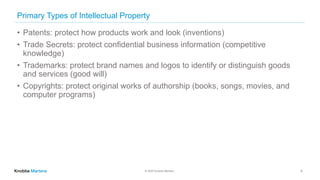 © 2020 Knobbe Martens
Primary Types of Intellectual Property
• Patents: protect how products work and look (inventions)
• Trade Secrets: protect confidential business information (competitive
knowledge)
• Trademarks: protect brand names and logos to identify or distinguish goods
and services (good will)
• Copyrights: protect original works of authorship (books, songs, movies, and
computer programs)
4
 
